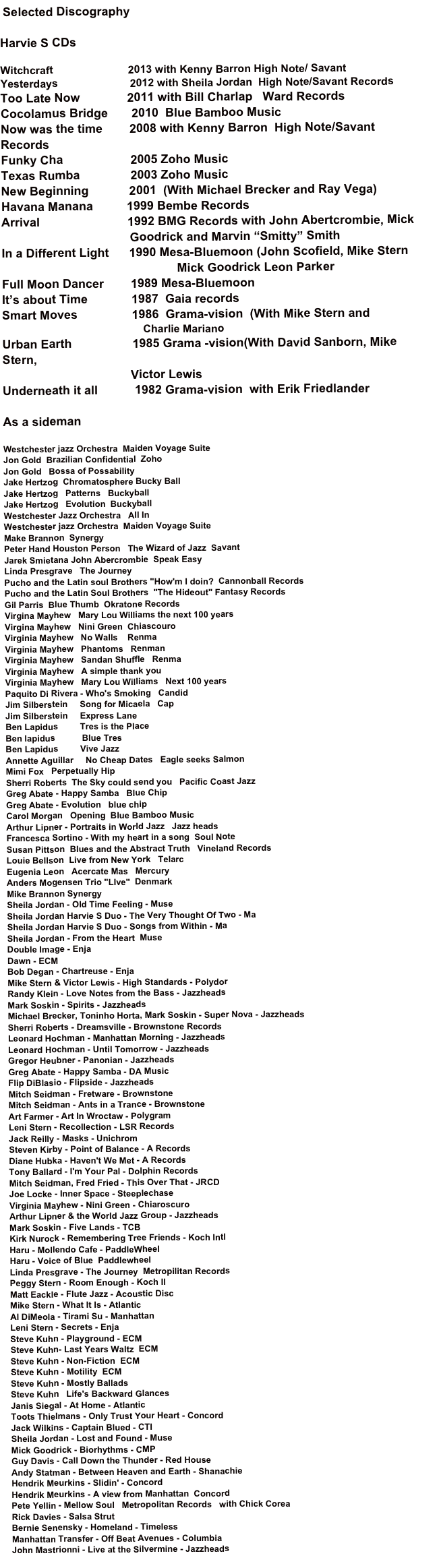  Selected Discography

Harvie S CDs

Witchcraft                         2013 with Kenny Barron High Note/ Savant
Yesterdays                        2012 with Sheila Jordan  High Note/Savant Records
Too Late Now              2011 with Bill Charlap   Ward Records 
Cocolamus Bridge       2010  Blue Bamboo Music
Now was the time        2008 with Kenny Barron  High Note/Savant Records
Funky Cha                    2005 Zoho Music 
Texas Rumba               2003 Zoho Music
New Beginning            2001  (With Michael Brecker and Ray Vega)
Havana Manana          1999 Bembe Records
Arrival                          1992 BMG Records with John Abertcrombie, Mick                                                                     
                                      Goodrick and Marvin “Smitty” Smith
In a Different Light      1990 Mesa-Bluemoon (John Scofield, Mike Stern
                                                    Mick Goodrick Leon Parker
Full Moon Dancer        1989 Mesa-Bluemoon 
It’s about Time             1987  Gaia records
Smart Moves                1986  Grama-vision  (With Mike Stern and  
                                               Charlie Mariano
Urban Earth                  1985 Grama -vision(With David Sanborn, Mike Stern,  
                                      Victor Lewis
Underneath it all           1982 Grama-vision  with Erik Friedlander
 
As a sideman

Westchester jazz Orchestra  Maiden Voyage Suite
Jon Gold  Brazilian Confidential  Zoho
Jon Gold   Bossa of Possability
Jake Hertzog  Chromatosphere Bucky Ball
Jake Hertzog   Patterns   Buckyball
Jake Hertzog   Evolution  Buckyball
Westchester Jazz Orchestra   All In
Westchester jazz Orchestra  Maiden Voyage Suite
Make Brannon  Synergy
Peter Hand Houston Person   The Wizard of Jazz  Savant
Jarek Smietana John Abercrombie  Speak Easy
Linda Presgrave   The Journey
Pucho and the Latin soul Brothers "How'm I doin?  Cannonball Records
Pucho and the Latin Soul Brothers  "The Hideout" Fantasy Records
Gil Parris  Blue Thumb  Okratone Records
Virgina Mayhew   Mary Lou Williams the next 100 years
Virgina Mayhew   Nini Green  Chiascouro
Virginia Mayhew   No Walls    Renma
Virginia Mayhew   Phantoms   Renman
Virginia Mayhew   Sandan Shuffle   Renma
Virginia Mayhew   A simple thank you
Virginia Mayhew   Mary Lou Williams   Next 100 years
Paquito Di Rivera - Who's Smoking   Candid
Jim Silberstein     Song for Micaela   Cap
Jim Silberstein     Express Lane
Ben Lapidus         Tres is the Place
Ben lapidus           Blue Tres
Ben Lapidus         Vive Jazz
Annette Aguillar     No Cheap Dates   Eagle seeks Salmon
Mimi Fox   Perpetually Hip
Sherri Roberts  The Sky could send you   Pacific Coast Jazz
Greg Abate - Happy Samba   Blue Chip
Greg Abate - Evolution   blue chip
Carol Morgan   Opening  Blue Bamboo Music
Arthur Lipner - Portraits in World Jazz   Jazz heads
Francesca Sortino - With my heart in a song  Soul Note
Susan Pittson  Blues and the Abstract Truth   Vineland Records
Louie Bellson  Live from New York   Telarc
Eugenia Leon   Acercate Mas   Mercury
Anders Mogensen Trio "LIve"  Denmark
Mike Brannon Synergy   
Sheila Jordan - Old Time Feeling - Muse 
Sheila Jordan Harvie S Duo - The Very Thought Of Two - Ma 
Sheila Jordan Harvie S Duo - Songs from Within - Ma
Sheila Jordan - From the Heart  Muse
Double Image - Enja 
Dawn - ECM 
Bob Degan - Chartreuse - Enja 
Mike Stern & Victor Lewis - High Standards - Polydor 
Randy Klein - Love Notes from the Bass - Jazzheads 
Mark Soskin - Spirits - Jazzheads 
Michael Brecker, Toninho Horta, Mark Soskin - Super Nova - Jazzheads 
Sherri Roberts - Dreamsville - Brownstone Records 
Leonard Hochman - Manhattan Morning - Jazzheads 
Leonard Hochman - Until Tomorrow - Jazzheads 
Gregor Heubner - Panonian - Jazzheads 
Greg Abate - Happy Samba - DA Music 
Flip DiBlasio - Flipside - Jazzheads 
Mitch Seidman - Fretware - Brownstone 
Mitch Seidman - Ants in a Trance - Brownstone 
Art Farmer - Art In Wroctaw - Polygram 
Leni Stern - Recollection - LSR Records 
Jack Reilly - Masks - Unichrom 
Steven Kirby - Point of Balance - A Records 
Diane Hubka - Haven't We Met - A Records 
Tony Ballard - I'm Your Pal - Dolphin Records 
Mitch Seidman, Fred Fried - This Over That - JRCD 
Joe Locke - Inner Space - Steeplechase 
Virginia Mayhew - Nini Green - Chiaroscuro 
Arthur Lipner & the World Jazz Group - Jazzheads 
Mark Soskin - Five Lands - TCB 
Kirk Nurock - Remembering Tree Friends - Koch Intl 
Haru - Mollendo Cafe - PaddleWheel
Haru - Voice of Blue  Paddlewheel
Linda Presgrave - The Journey  Metropilitan Records
Peggy Stern - Room Enough - Koch Il 
Matt Eackle - Flute Jazz - Acoustic Disc 
Mike Stern - What It Is - Atlantic 
Al DiMeola - Tirami Su - Manhattan 
Leni Stern - Secrets - Enja 
Steve Kuhn - Playground - ECM
Steve Kuhn- Last Years Waltz  ECM
Steve Kuhn - Non-Fiction  ECM
Steve Kuhn - Motility  ECM
Steve Kuhn - Mostly Ballads
Steve Kuhn   Life's Backward Glances
Janis Siegal - At Home - Atlantic 
Toots Thielmans - Only Trust Your Heart - Concord 
Jack Wilkins - Captain Blued - CTI 
Sheila Jordan - Lost and Found - Muse 
Mick Goodrick - Biorhythms - CMP 
Guy Davis - Call Down the Thunder - Red House 
Andy Statman - Between Heaven and Earth - Shanachie 
Hendrik Meurkins - Slidin' - Concord
Hendrik Meurkins - A view from Manhattan  Concord
Pete Yellin - Mellow Soul   Metropolitan Records   with Chick Corea
Rick Davies - Salsa Strut
Bernie Senensky - Homeland - Timeless 
Manhattan Transfer - Off Beat Avenues - Columbia 
John Mastrionni - Live at the Silvermine - Jazzheads
